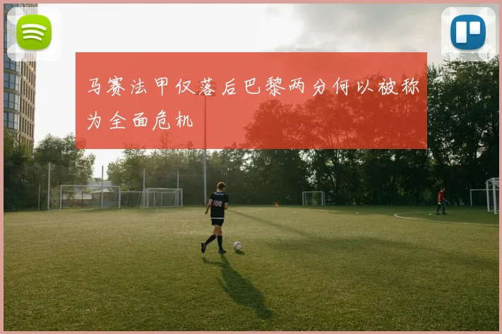 马赛法甲仅落后巴黎两分何以被称为全面危机