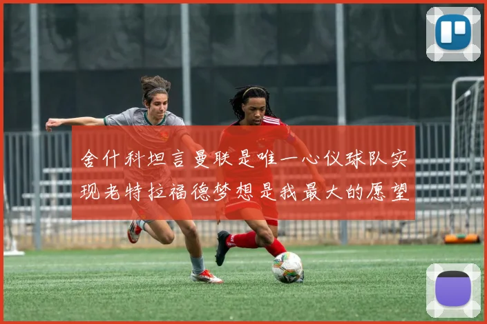 舍什科坦言曼联是唯一心仪球队实现老特拉福德梦想是我最大的愿望