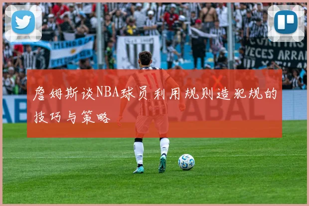 詹姆斯谈NBA球员利用规则造犯规的技巧与策略