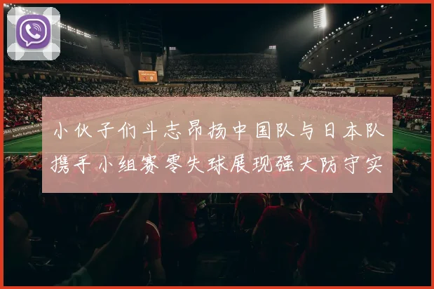 小伙子们斗志昂扬中国队与日本队携手小组赛零失球展现强大防守实力