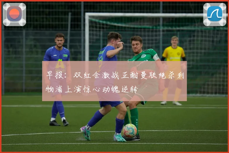 早报：双红会激战正酣曼联绝杀利物浦上演惊心动魄逆转