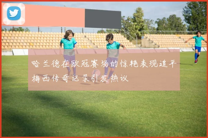 哈兰德在欧冠赛场的惊艳表现追平梅西传奇记录引发热议