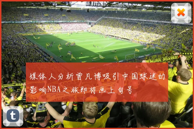 媒体人分析曾凡博吸引中国球迷的影响NBA之旅即将画上句号