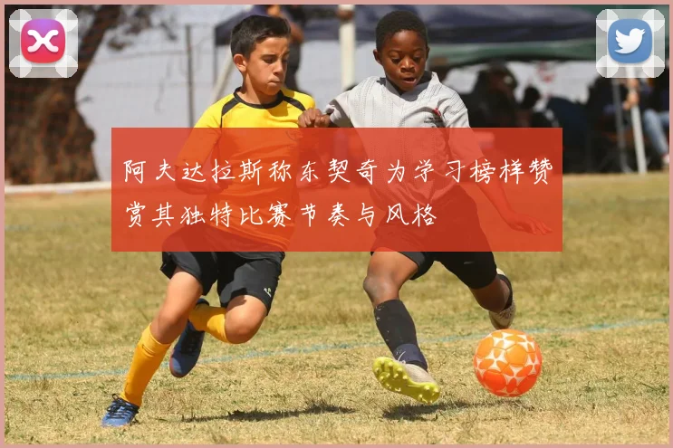 阿夫达拉斯称东契奇为学习榜样赞赏其独特比赛节奏与风格