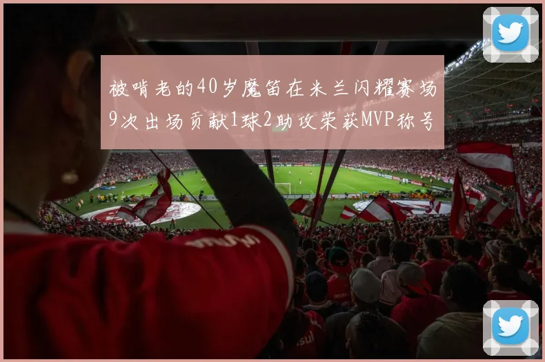 被啃老的40岁魔笛在米兰闪耀赛场9次出场贡献1球2助攻荣获MVP称号