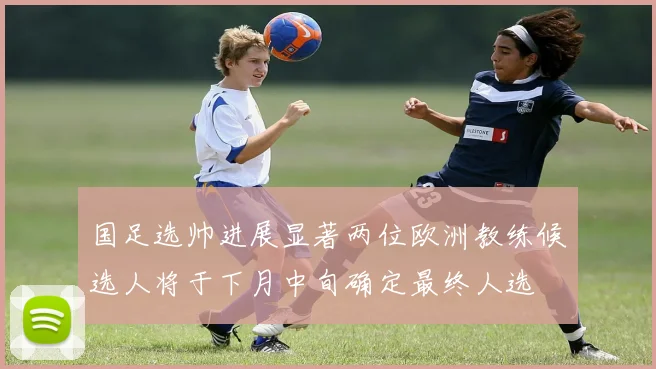 国足选帅进展显著两位欧洲教练候选人将于下月中旬确定最终人选