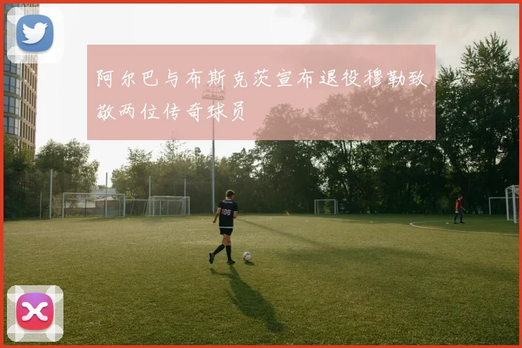 阿尔巴与布斯克茨宣布退役穆勒致敬两位传奇球员