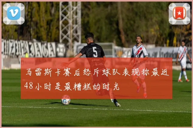 马雷斯卡赛后怒斥球队表现称最近48小时是最糟糕的时光
