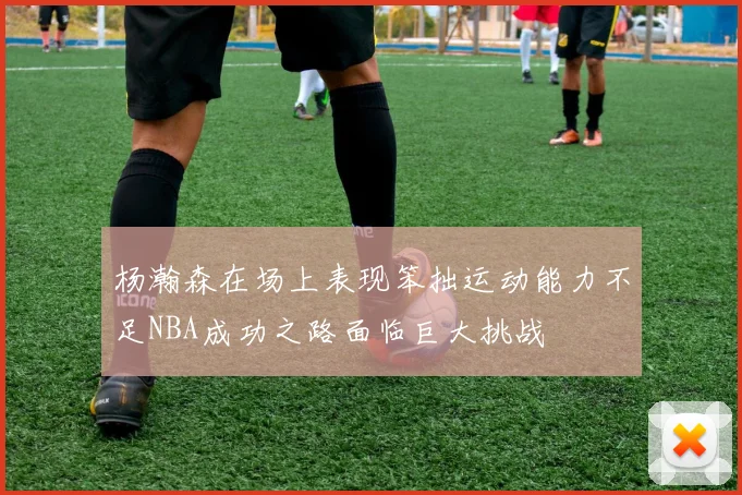 杨瀚森在场上表现笨拙运动能力不足NBA成功之路面临巨大挑战