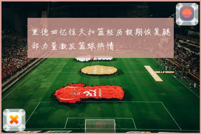 里德回忆惊天扣篮经历假期恢复腿部力量激发篮球热情