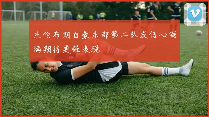 杰伦布朗自豪东部第二队友信心满满期待更强表现