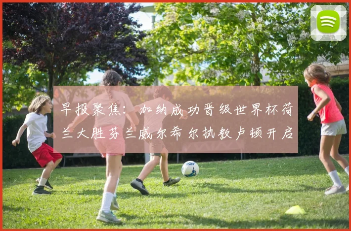 早报聚焦：加纳成功晋级世界杯荷兰大胜芬兰威尔希尔执教卢顿开启新篇章