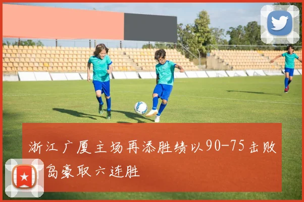 浙江广厦主场再添胜绩以90-75击败青岛豪取六连胜