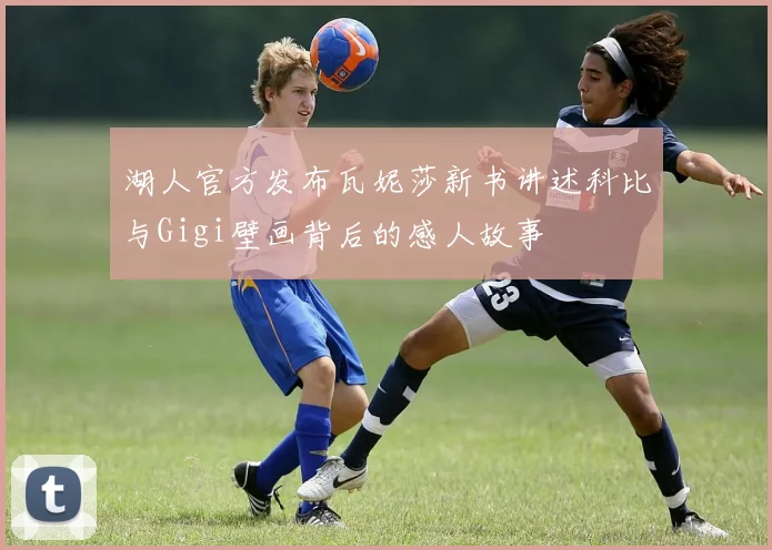 湖人官方发布瓦妮莎新书讲述科比与Gigi壁画背后的感人故事
