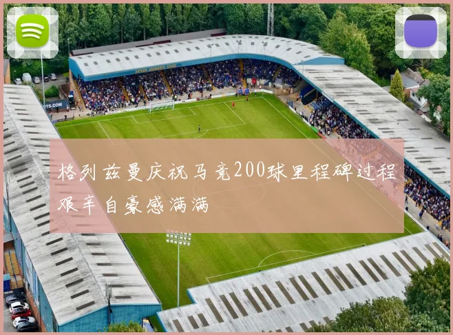 格列兹曼庆祝马竞200球里程碑过程艰辛自豪感满满