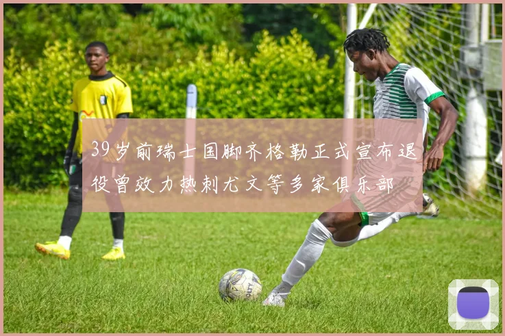 39岁前瑞士国脚齐格勒正式宣布退役曾效力热刺尤文等多家俱乐部