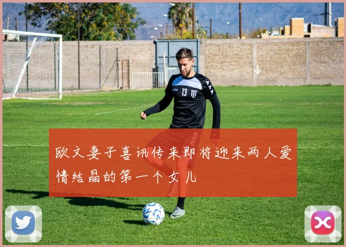欧文妻子喜讯传来即将迎来两人爱情结晶的第一个女儿