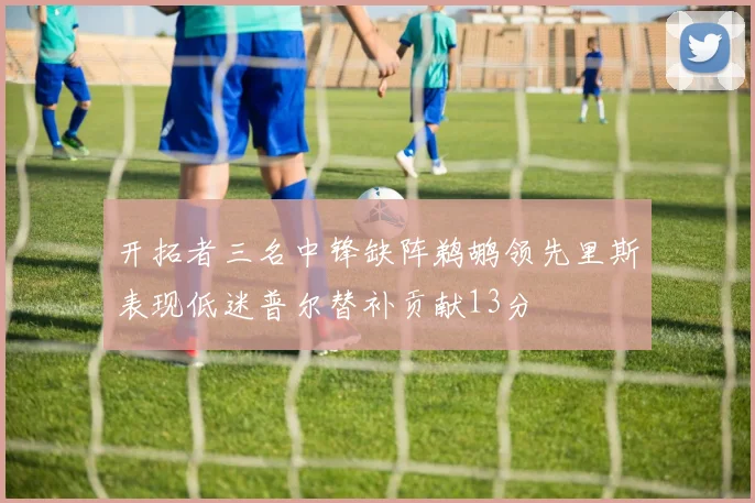 开拓者三名中锋缺阵鹈鹕领先里斯表现低迷普尔替补贡献13分