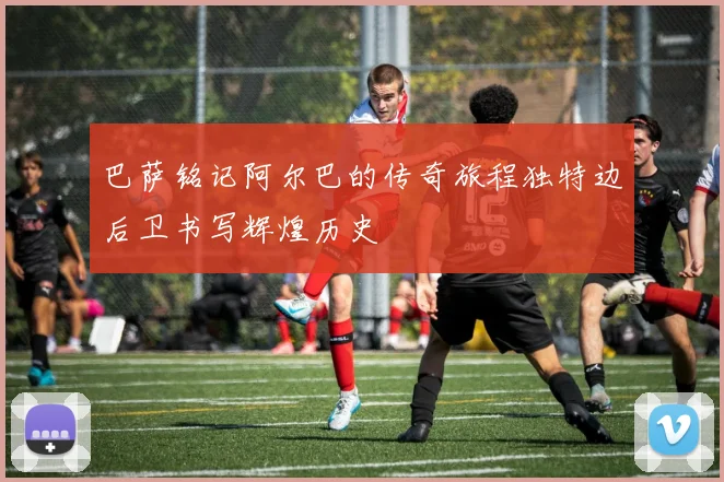 巴萨铭记阿尔巴的传奇旅程独特边后卫书写辉煌历史