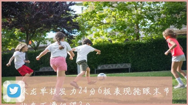 狄龙单核发力24分6板表现抢眼末节状态下滑仅得3分