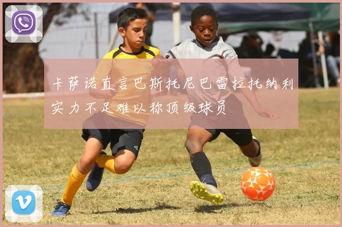 卡萨诺直言巴斯托尼巴雷拉托纳利实力不足难以称顶级球员