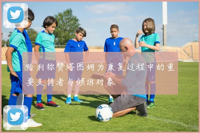 哈利称赞塔图姆为康复过程中的重要支持者与倾诉对象