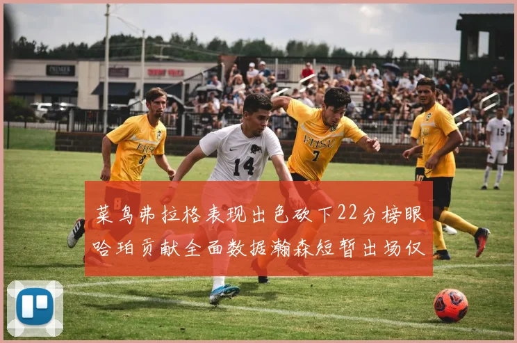 菜鸟弗拉格表现出色砍下22分榜眼哈珀贡献全面数据瀚森短暂出场仅得2分