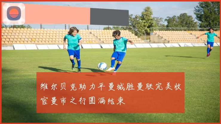 维尔贝克助力平曼城胜曼联完美收官曼市之行圆满结束