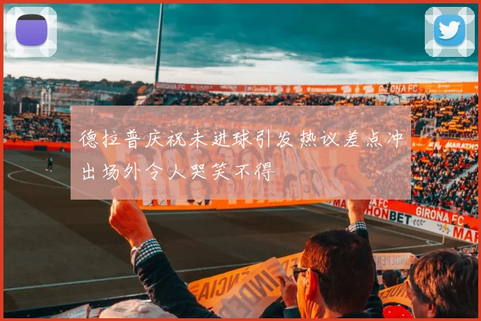 德拉普庆祝未进球引发热议差点冲出场外令人哭笑不得