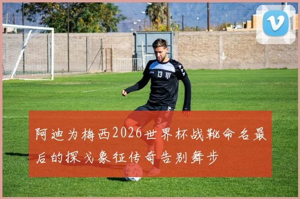 阿迪为梅西2026世界杯战靴命名最后的探戈象征传奇告别舞步