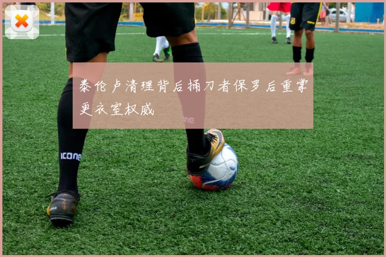 泰伦卢清理背后捅刀者保罗后重掌更衣室权威