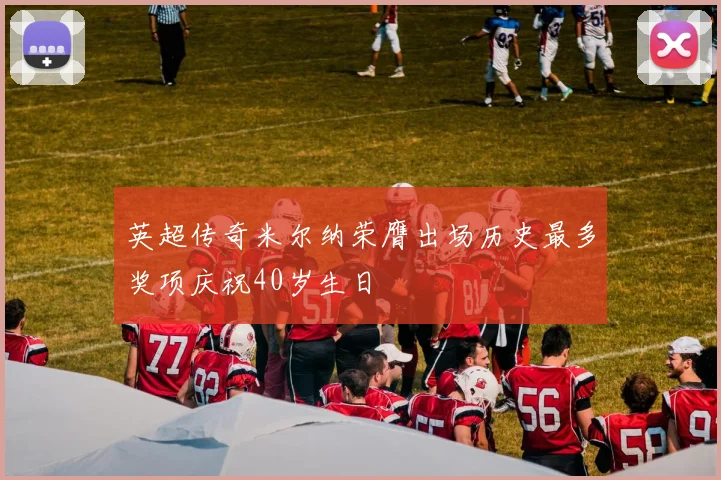 英超传奇米尔纳荣膺出场历史最多奖项庆祝40岁生日