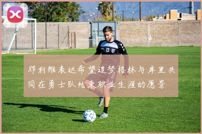 邓利维表达希望追梦格林与库里共同在勇士队结束职业生涯的愿景