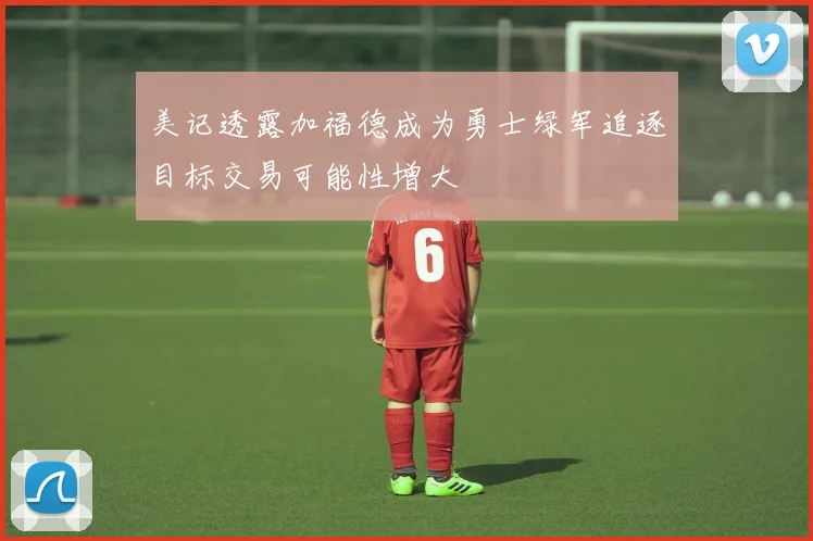 美记透露加福德成为勇士绿军追逐目标交易可能性增大