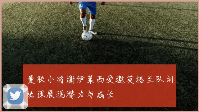 曼联小将谢伊莱西受邀英格兰队训练课展现潜力与成长